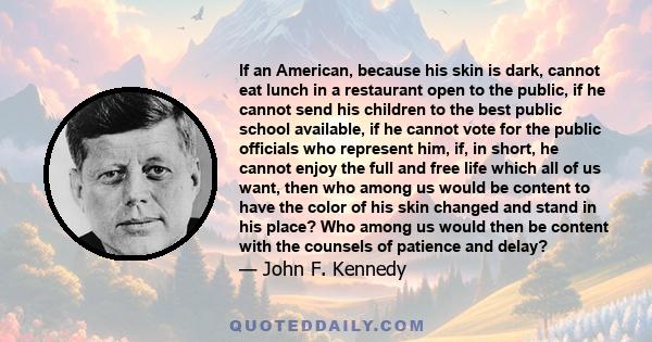 If an American, because his skin is dark, cannot eat lunch in a restaurant open to the public, if he cannot send his children to the best public school available, if he cannot vote for the public officials who represent