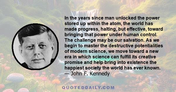 In the years since man unlocked the power stored up within the atom, the world has made progress, halting, but effective, toward bringing that power under human control. The challenge may be our salvation. As we begin