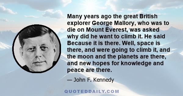 Many years ago the great British explorer George Mallory, who was to die on Mount Everest, was asked why did he want to climb it. He said Because it is there. Well, space is there, and were going to climb it, and the