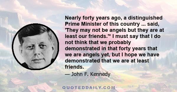 Nearly forty years ago, a distinguished Prime Minister of this country ... said, 'They may not be angels but they are at least our friends.'* I must say that I do not think that we probably demonstrated in that forty