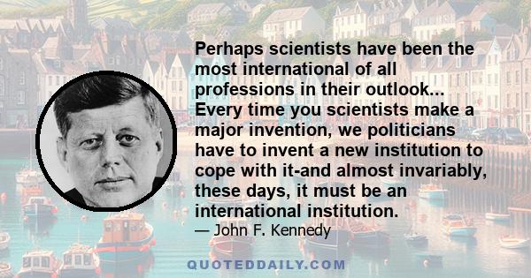 Perhaps scientists have been the most international of all professions in their outlook... Every time you scientists make a major invention, we politicians have to invent a new institution to cope with it-and almost