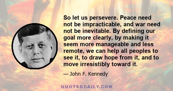 So let us persevere. Peace need not be impracticable, and war need not be inevitable. By defining our goal more clearly, by making it seem more manageable and less remote, we can help all peoples to see it, to draw hope