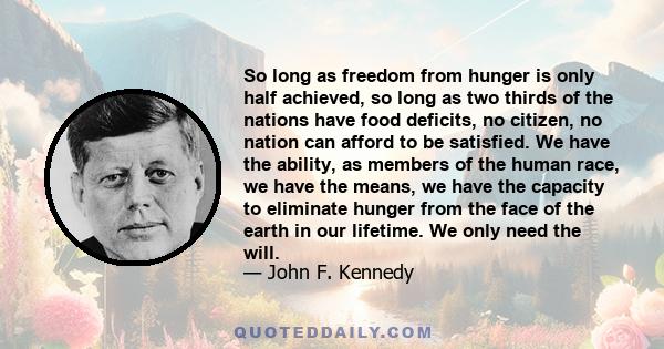So long as freedom from hunger is only half achieved, so long as two thirds of the nations have food deficits, no citizen, no nation can afford to be satisfied. We have the ability, as members of the human race, we have