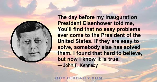 The day before my inauguration President Eisenhower told me, You'll find that no easy problems ever come to the President of the United States. If they are easy to solve, somebody else has solved them. I found that hard