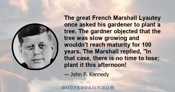The great French Marshall Lyautey once asked his gardener to plant a tree. The gardner objected that the tree was slow growing and wouldn't reach maturity for 100 years. The Marshall replied, In that case, there is no