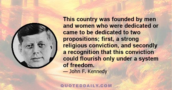 This country was founded by men and women who were dedicated or came to be dedicated to two propositions; first, a strong religious conviction, and secondly a recognition that this conviction could flourish only under a