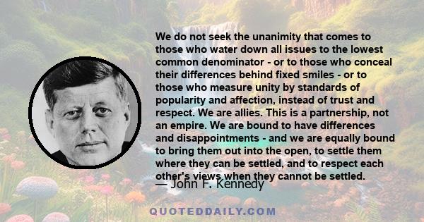 We do not seek the unanimity that comes to those who water down all issues to the lowest common denominator - or to those who conceal their differences behind fixed smiles - or to those who measure unity by standards of