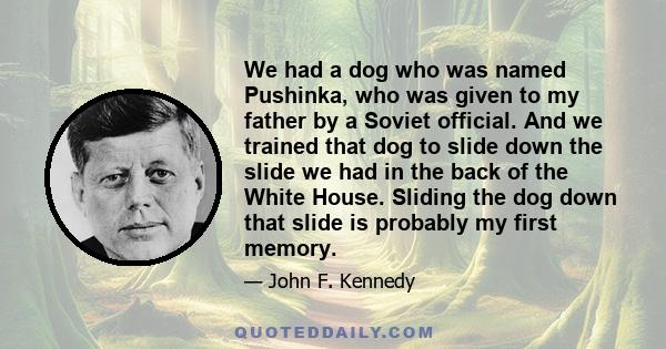 We had a dog who was named Pushinka, who was given to my father by a Soviet official. And we trained that dog to slide down the slide we had in the back of the White House. Sliding the dog down that slide is probably my