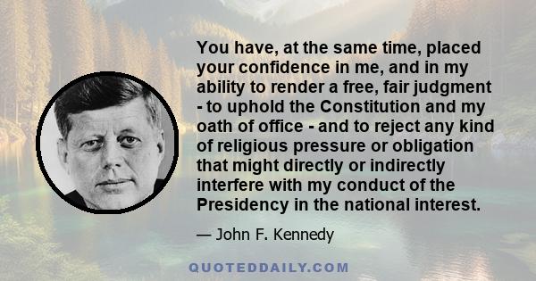 You have, at the same time, placed your confidence in me, and in my ability to render a free, fair judgment - to uphold the Constitution and my oath of office - and to reject any kind of religious pressure or obligation
