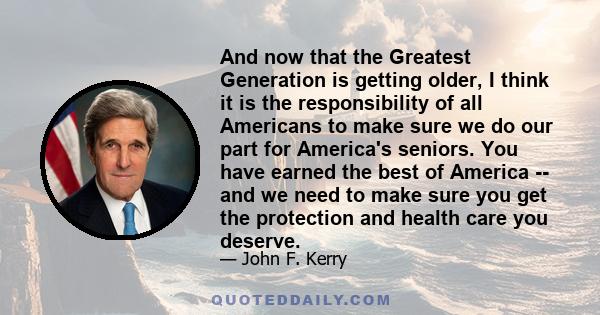 And now that the Greatest Generation is getting older, I think it is the responsibility of all Americans to make sure we do our part for America's seniors. You have earned the best of America -- and we need to make sure