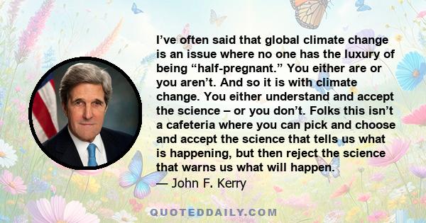 I’ve often said that global climate change is an issue where no one has the luxury of being “half-pregnant.” You either are or you aren’t. And so it is with climate change. You either understand and accept the science –
