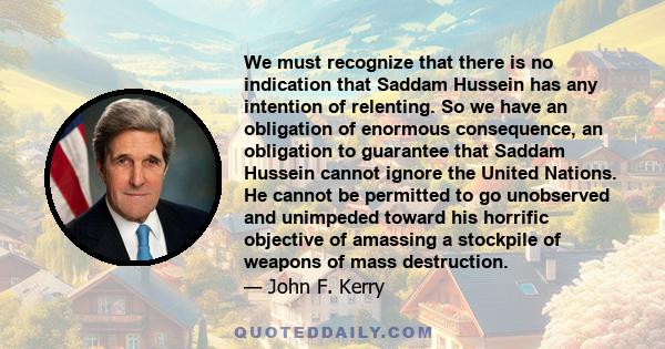 We must recognize that there is no indication that Saddam Hussein has any intention of relenting. So we have an obligation of enormous consequence, an obligation to guarantee that Saddam Hussein cannot ignore the United