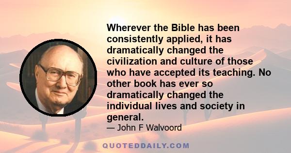 Wherever the Bible has been consistently applied, it has dramatically changed the civilization and culture of those who have accepted its teaching. No other book has ever so dramatically changed the individual lives and
