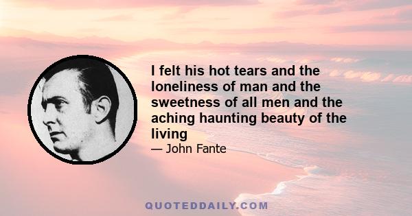 I felt his hot tears and the loneliness of man and the sweetness of all men and the aching haunting beauty of the living