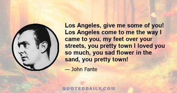 Los Angeles, give me some of you! Los Angeles come to me the way I came to you, my feet over your streets, you pretty town I loved you so much, you sad flower in the sand, you pretty town!