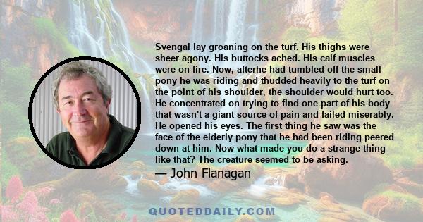 Svengal lay groaning on the turf. His thighs were sheer agony. His buttocks ached. His calf muscles were on fire. Now, afterhe had tumbled off the small pony he was riding and thudded heavily to the turf on the point of