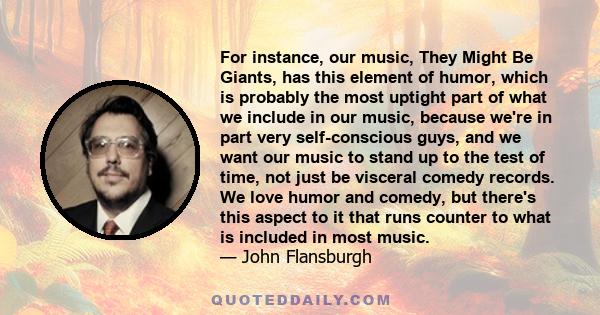 For instance, our music, They Might Be Giants, has this element of humor, which is probably the most uptight part of what we include in our music, because we're in part very self-conscious guys, and we want our music to