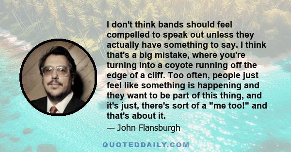 I don't think bands should feel compelled to speak out unless they actually have something to say. I think that's a big mistake, where you're turning into a coyote running off the edge of a cliff. Too often, people just