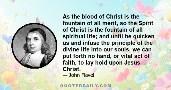 As the blood of Christ is the fountain of all merit, so the Spirit of Christ is the fountain of all spiritual life; and until he quicken us and infuse the principle of the divine life into our souls, we can put forth no