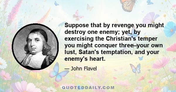 Suppose that by revenge you might destroy one enemy; yet, by exercising the Christian's temper you might conquer three–your own lust, Satan's temptation, and your enemy's heart.