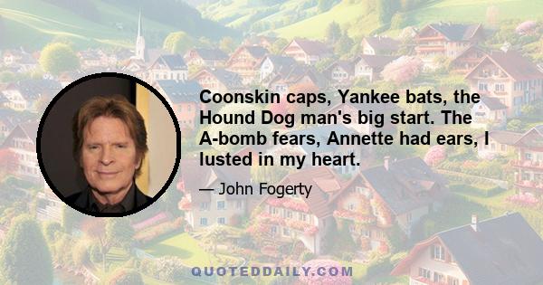 Coonskin caps, Yankee bats, the Hound Dog man's big start. The A-bomb fears, Annette had ears, I lusted in my heart.