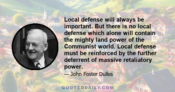 Local defense will always be important. But there is no local defense which alone will contain the mighty land power of the Communist world. Local defense must be reinforced by the further deterrent of massive
