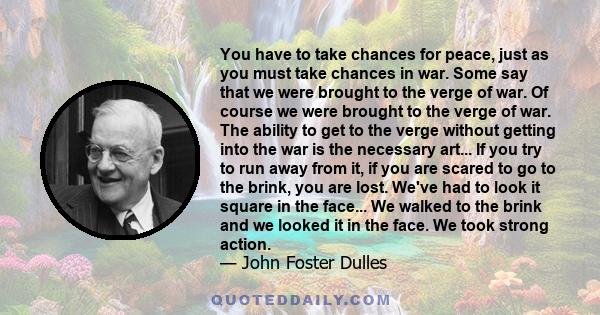 You have to take chances for peace, just as you must take chances in war. Some say that we were brought to the verge of war. Of course we were brought to the verge of war. The ability to get to the verge without getting