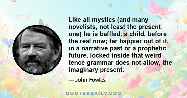 Like all mystics (and many novelists, not least the present one) he is baffled, a child, before the real now; far happier out of it, in a narrative past or a prophetic future, locked inside that weird tence grammar does