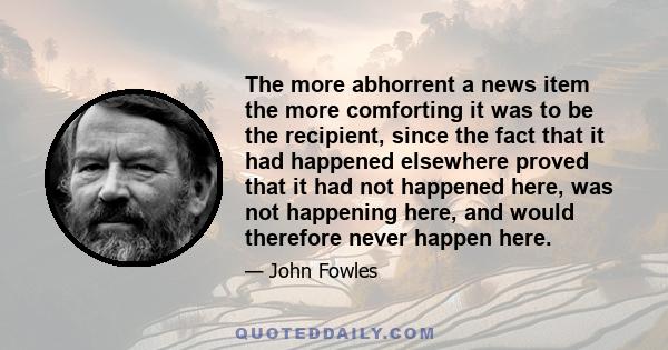 The more abhorrent a news item the more comforting it was to be the recipient, since the fact that it had happened elsewhere proved that it had not happened here, was not happening here, and would therefore never happen