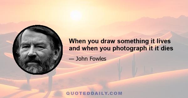 When you draw something it lives and when you photograph it it dies