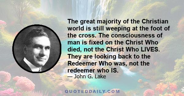 The great majority of the Christian world is still weeping at the foot of the cross. The consciousness of man is fixed on the Christ Who died, not the Christ Who LIVES. They are looking back to the Redeemer Who was, not