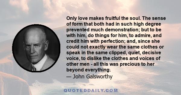 Only love makes fruitful the soul. The sense of form that both had in such high degree prevented much demonstration; but to be with him, do things for him, to admire, and credit him with perfection; and, since she could