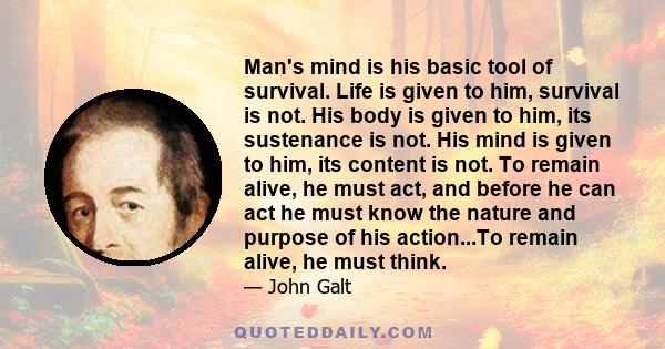 Man's mind is his basic tool of survival. Life is given to him, survival is not. His body is given to him, its sustenance is not. His mind is given to him, its content is not. To remain alive, he must act, and before he