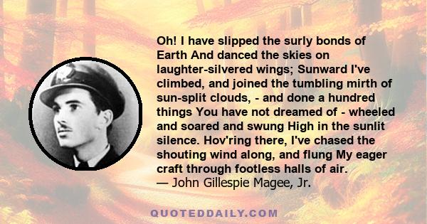 Oh! I have slipped the surly bonds of Earth And danced the skies on laughter-silvered wings; Sunward I've climbed, and joined the tumbling mirth of sun-split clouds, - and done a hundred things You have not dreamed of -