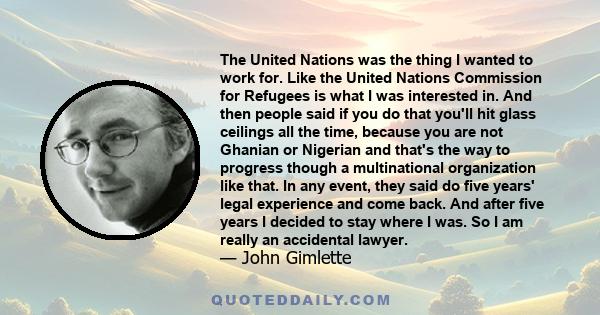 The United Nations was the thing I wanted to work for. Like the United Nations Commission for Refugees is what I was interested in. And then people said if you do that you'll hit glass ceilings all the time, because you