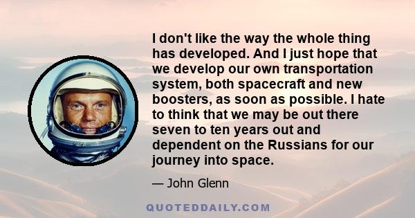 I don't like the way the whole thing has developed. And I just hope that we develop our own transportation system, both spacecraft and new boosters, as soon as possible. I hate to think that we may be out there seven to