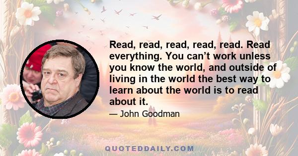 Read, read, read, read, read. Read everything. You can’t work unless you know the world, and outside of living in the world the best way to learn about the world is to read about it.