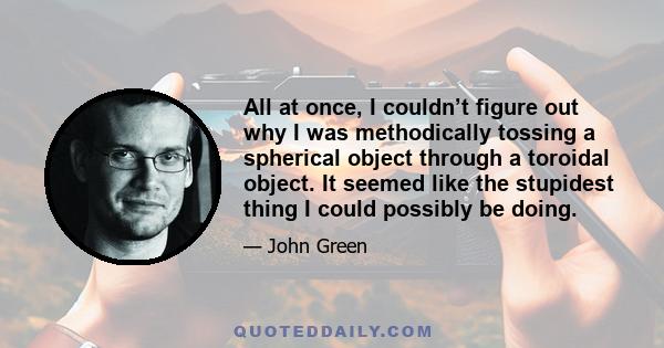 All at once, I couldn’t figure out why I was methodically tossing a spherical object through a toroidal object. It seemed like the stupidest thing I could possibly be doing.