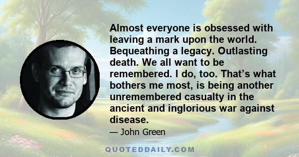Almost everyone is obsessed with leaving a mark upon the world. Bequeathing a legacy. Outlasting death. We all want to be remembered. I do, too. That’s what bothers me most, is being another unremembered casualty in the