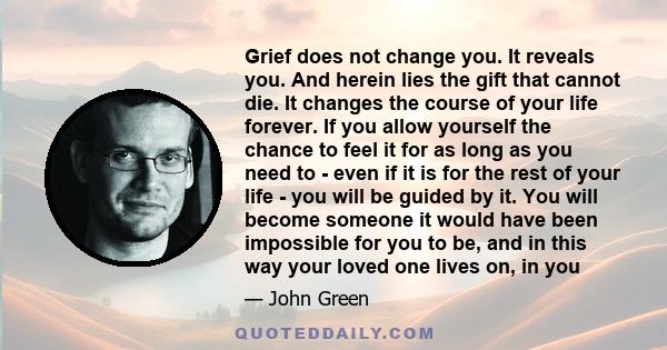 Grief does not change you. It reveals you. And herein lies the gift that cannot die. It changes the course of your life forever. If you allow yourself the chance to feel it for as long as you need to - even if it is for