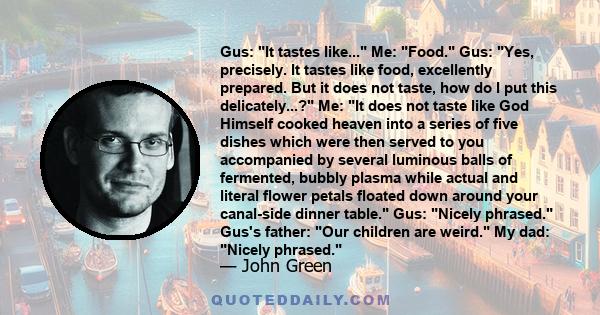 Gus: It tastes like... Me: Food. Gus: Yes, precisely. It tastes like food, excellently prepared. But it does not taste, how do I put this delicately...? Me: It does not taste like God Himself cooked heaven into a series