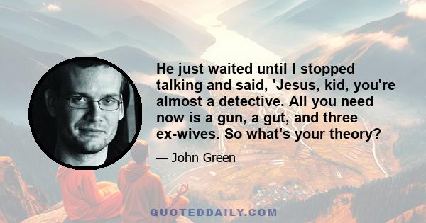He just waited until I stopped talking and said, 'Jesus, kid, you're almost a detective. All you need now is a gun, a gut, and three ex-wives. So what's your theory?