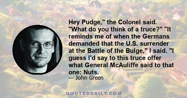 Hey Pudge, the Colonel said. What do you think of a truce? It reminds me of when the Germans demanded that the U.S. surrender at the Battle of the Bulge, I said. I guess I'd say to this truce offer what General