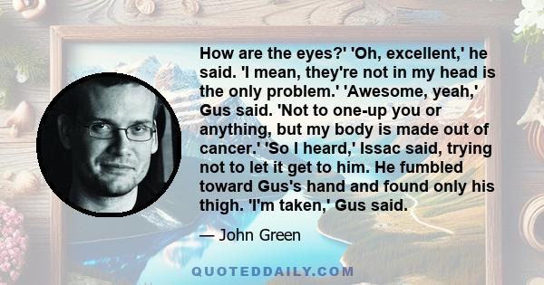 How are the eyes?' 'Oh, excellent,' he said. 'I mean, they're not in my head is the only problem.' 'Awesome, yeah,' Gus said. 'Not to one-up you or anything, but my body is made out of cancer.' 'So I heard,' Issac said,