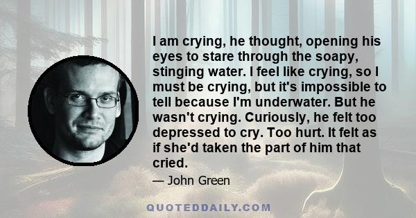 I am crying, he thought, opening his eyes to stare through the soapy, stinging water. I feel like crying, so I must be crying, but it's impossible to tell because I'm underwater. But he wasn't crying. Curiously, he felt