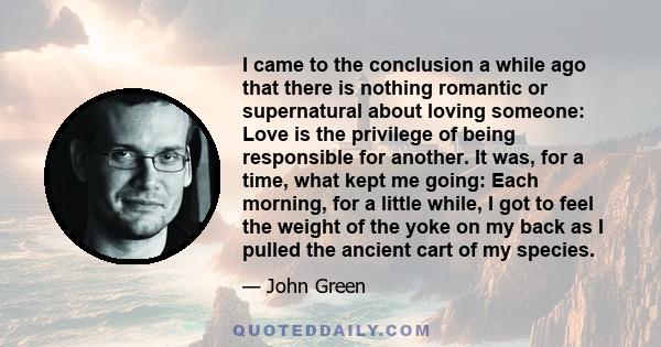 I came to the conclusion a while ago that there is nothing romantic or supernatural about loving someone: Love is the privilege of being responsible for another. It was, for a time, what kept me going: Each morning, for