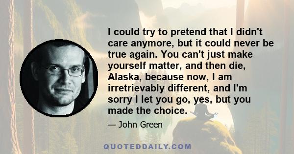 I could try to pretend that I didn't care anymore, but it could never be true again. You can't just make yourself matter, and then die, Alaska, because now, I am irretrievably different, and I'm sorry I let you go, yes,