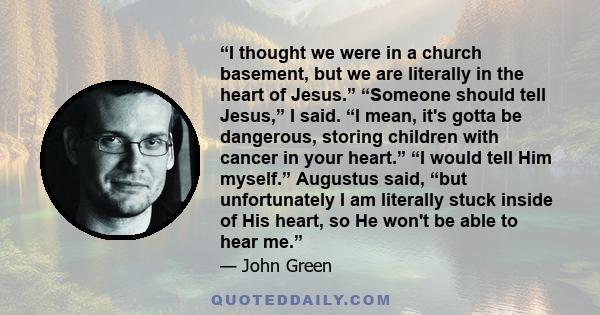“I thought we were in a church basement, but we are literally in the heart of Jesus.” “Someone should tell Jesus,” I said. “I mean, it's gotta be dangerous, storing children with cancer in your heart.” “I would tell Him