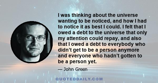 I was thinking about the universe wanting to be noticed, and how I had to notice it as best I could. I felt that I owed a debt to the universe that only my attention could repay, and also that I owed a debt to everybody