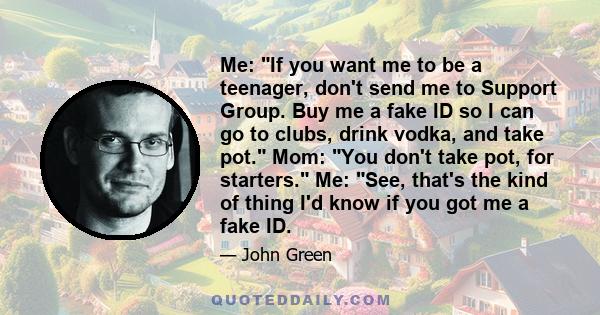 Me: If you want me to be a teenager, don't send me to Support Group. Buy me a fake ID so I can go to clubs, drink vodka, and take pot. Mom: You don't take pot, for starters. Me: See, that's the kind of thing I'd know if